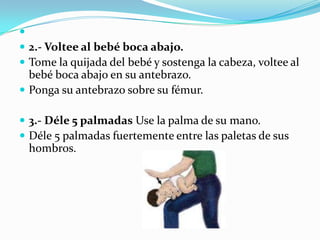 
 2.- Voltee al bebé boca abajo.
 Tome la quijada del bebé y sostenga la cabeza, voltee al
  bebé boca abajo en su antebrazo.
 Ponga su antebrazo sobre su fémur.

 3.- Déle 5 palmadas Use la palma de su mano.
 Déle 5 palmadas fuertemente entre las paletas de sus
 hombros.
 