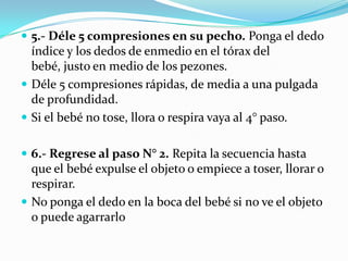  5.- Déle 5 compresiones en su pecho. Ponga el dedo
  índice y los dedos de enmedio en el tórax del
  bebé, justo en medio de los pezones.
 Déle 5 compresiones rápidas, de media a una pulgada
  de profundidad.
 Si el bebé no tose, llora o respira vaya al 4° paso.


 6.- Regrese al paso N° 2. Repita la secuencia hasta
  que el bebé expulse el objeto o empiece a toser, llorar o
  respirar.
 No ponga el dedo en la boca del bebé si no ve el objeto
  o puede agarrarlo
 
