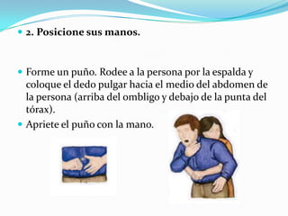  2. Posicione sus manos.



 Forme un puño. Rodee a la persona por la espalda y
  coloque el dedo pulgar hacia el medio del abdomen de
  la persona (arriba del ombligo y debajo de la punta del
  tórax).
 Apriete el puño con la mano.
 