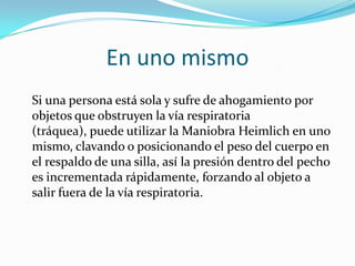 En uno mismo
Si una persona está sola y sufre de ahogamiento por
objetos que obstruyen la vía respiratoria
(tráquea), puede utilizar la Maniobra Heimlich en uno
mismo, clavando o posicionando el peso del cuerpo en
el respaldo de una silla, así la presión dentro del pecho
es incrementada rápidamente, forzando al objeto a
salir fuera de la vía respiratoria.
 
