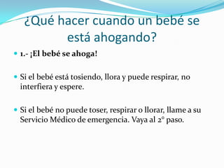 ¿Qué hacer cuando un bebé se
         está ahogando?
 1.- ¡El bebé se ahoga!


 Si el bebé está tosiendo, llora y puede respirar, no
  interfiera y espere.

 Si el bebé no puede toser, respirar o llorar, llame a su
  Servicio Médico de emergencia. Vaya al 2° paso.
 
