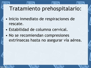 Tratamiento prehospitalario: 
• Inicio inmediato de respiraciones de 
rescate. 
• Estabilidad de columna cervical. 
• No se recomiendan compresiones 
extrínsecas hasta no asegurar vía aérea. 
 