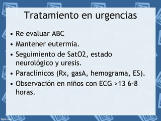Tratamiento en urgencias 
• Re evaluar ABC 
• Mantener eutermia. 
• Seguimiento de SatO2, estado 
neurológico y uresis. 
• Paraclínicos (Rx, gasA, hemograma, ES). 
• Observación en niños con ECG >13 6-8 
horas. 
 