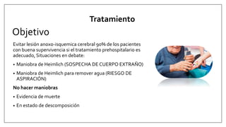 Objetivo
Evitar lesión anoxo-isquemica cerebral 90% de los pacientes
con buena supervivencia si el tratamiento prehospitalario es
adecuado, Situaciones en debate:
• Maniobra de Heimlich (SOSPECHA DE CUERPO EXTRAÑO)
• Maniobra de Heimlich para remover agua (RIESGO DE
ASPIRACIÓN)
No hacer maniobras
• Evidencia de muerte
• En estado de descomposición
Tratamiento
 