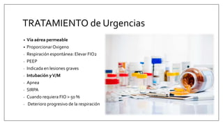 TRATAMIENTO de Urgencias
• Vía aérea permeable
• ProporcionarOxigeno
- Respiración espontánea: Elevar FIO2
- PEEP
- Indicada en lesiones graves
- Intubación yV/M
- Apnea
- SIRPA
- Cuando requiera FIO > 50 %
- Deterioro progresivo de la respiración
 