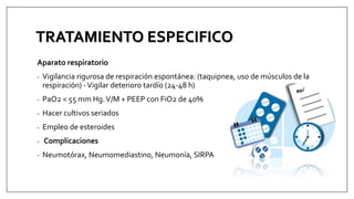 TRATAMIENTO ESPECIFICO
Aparato respiratorio
- Vigilancia rigurosa de respiración espontánea: (taquipnea, uso de músculos de la
respiración) -Vigilar deterioro tardío (24-48 h)
- PaO2 < 55 mm Hg.V/M + PEEP con FiO2 de 40%
- Hacer cultivos seriados
- Empleo de esteroides
- Complicaciones
- Neumotórax, Neumomediastino, Neumonía, SIRPA
 