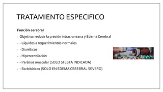 TRATAMIENTO ESPECIFICO
Función cerebral
- Objetivo: reducir la presión intracraneana y Edema Cerebral
- - Líquidos a requerimientos normales
- - Diuréticos
- - Hiperventilación
- - Parálisis muscular (SOLO SI ESTA INDICADA)
- - Barbitúricos (SOLO EN EDEMA CEREBRAL SEVERO)
 