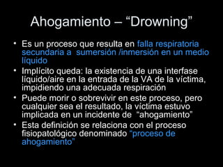 Ahogamiento – “Drowning”
• Es un proceso que resulta en falla respiratoria
secundaria a sumersión /inmersión en un medio
líquido
• Implícito queda: la existencia de una interfase
líquido/aire en la entrada de la VA de la víctima,
impidiendo una adecuada respiración
• Puede morir o sobrevivir en este proceso, pero
cualquier sea el resultado, la víctima estuvo
implicada en un incidente de “ahogamiento”
• Esta definición se relaciona con el proceso
fisiopatológico denominado “proceso de
ahogamiento”
 
