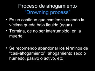 Proceso de ahogamiento
“Drowning process”
• Es un continuo que comienza cuando la
víctima queda bajo líquido (agua)
• Termina, de no ser interrumpido, en la
muerte
• Se recomendó abandonar los términos de
“casi-ahogamiento”, ahogamiento seco o
húmedo, pasivo o activo, etc
 