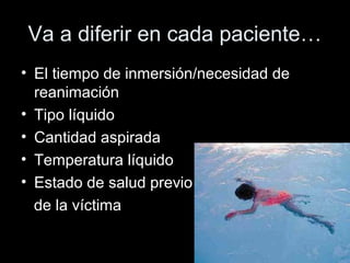 Va a diferir en cada paciente…
• El tiempo de inmersión/necesidad de
reanimación
• Tipo líquido
• Cantidad aspirada
• Temperatura líquido
• Estado de salud previo
de la víctima
 