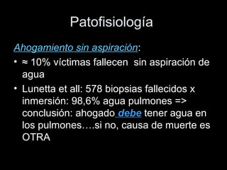 Patofisiología
Ahogamiento sin aspiración:
• ≈ 10% víctimas fallecen sin aspiración de
agua
• Lunetta et all: 578 biopsias fallecidos x
inmersión: 98,6% agua pulmones =>
conclusión: ahogado debe tener agua en
los pulmones….si no, causa de muerte es
OTRA
 
