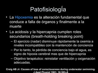 PatofisiologÍa
• La Hipoxemia es la alteración fundamental que
conduce a falla de órganos y finalmente a la
muerte
• La acidosis y la hipercapnia cumplen roles
secundarios (breath-holding breaking point)
– El ejercicio (nadar) disminuye rápidamente la oxemia a
niveles incompatibles con la mantención de conciencia
– Por lo tanto, la pérdida de conciencia bajo el agua, es
signo de hipoxia cerebral mas que de hipercapnia
– Objetivo terapéutico: reinstalar ventilación y oxigenación
adecuadas.
Craig AB Jr: Causes of loss of consciousness during underwater swimming.
J Appl Physiol 1961; 16:583–6
 