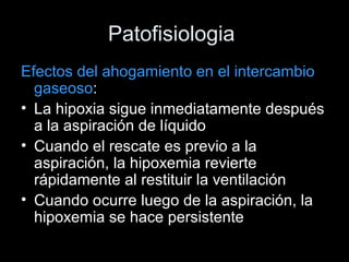 Patofisiologia
Efectos del ahogamiento en el intercambio
gaseoso:
• La hipoxia sigue inmediatamente después
a la aspiración de líquido
• Cuando el rescate es previo a la
aspiración, la hipoxemia revierte
rápidamente al restituir la ventilación
• Cuando ocurre luego de la aspiración, la
hipoxemia se hace persistente
 
