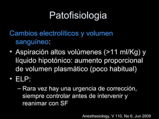 Patofisiologia
Cambios electrolíticos y volumen
sanguíneo:
• Aspiración altos volúmenes (>11 ml/Kg) y
líquido hipotónico: aumento proporcional
de volumen plasmático (poco habitual)
• ELP:
– Rara vez hay una urgencia de corrección,
siempre controlar antes de intervenir y
reanimar con SF
Anesthesiology, V 110, No 6, Jun 2009
 