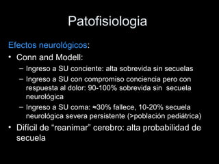Patofisiologia
Efectos neurológicos:
• Conn and Modell:
– Ingreso a SU conciente: alta sobrevida sin secuelas
– Ingreso a SU con compromiso conciencia pero con
respuesta al dolor: 90-100% sobrevida sin secuela
neurológica
– Ingreso a SU coma: ≈30% fallece, 10-20% secuela
neurológica severa persistente (>población pediátrica)
• Difícil de “reanimar” cerebro: alta probabilidad de
secuela
 