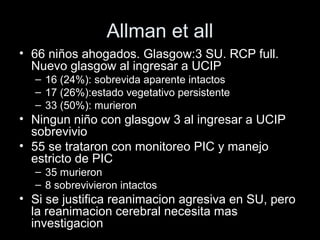 Allman et all
• 66 niños ahogados. Glasgow:3 SU. RCP full.
Nuevo glasgow al ingresar a UCIP
– 16 (24%): sobrevida aparente intactos
– 17 (26%):estado vegetativo persistente
– 33 (50%): murieron
• Ningun niño con glasgow 3 al ingresar a UCIP
sobrevivio
• 55 se trataron con monitoreo PIC y manejo
estricto de PIC
– 35 murieron
– 8 sobrevivieron intactos
• Si se justifica reanimacion agresiva en SU, pero
la reanimacion cerebral necesita mas
investigacion
 