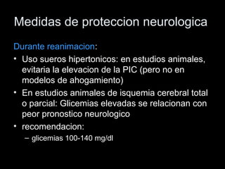 Medidas de proteccion neurologica
Durante reanimacion:
• Uso sueros hipertonicos: en estudios animales,
evitaria la elevacion de la PIC (pero no en
modelos de ahogamiento)
• En estudios animales de isquemia cerebral total
o parcial: Glicemias elevadas se relacionan con
peor pronostico neurologico
• recomendacion:
– glicemias 100-140 mg/dl
 