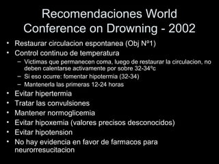 Recomendaciones World
Conference on Drowning - 2002
• Restaurar circulacion espontanea (Obj Nº1)
• Control continuo de temperatura
– Victimas que permanecen coma, luego de restaurar la circulacion, no
deben calentarse activamente por sobre 32-34ºc
– Si eso ocurre: fomentar hipotermia (32-34)
– Mantenerla las primeras 12-24 horas
• Evitar hipertermia
• Tratar las convulsiones
• Mantener normoglicemia
• Evitar hipoxemia (valores precisos desconocidos)
• Evitar hipotension
• No hay evidencia en favor de farmacos para
neurorresucitacion
 