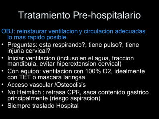 Tratamiento Pre-hospitalario
OBJ: reinstaurar ventilacion y circulacion adecuadas
lo mas rapido posible.
• Preguntas: esta respirando?, tiene pulso?, tiene
injuria cervical?
• Iniciar ventilacion (incluso en el agua, traccion
mandibula, evitar hiperextension cervical)
• Con equipo: ventilacion con 100% O2, idealmente
con TET o mascara laringea
• Acceso vascular /Osteoclisis
• No Heimlich : retrasa CPR, saca contenido gastrico
principalmente (riesgo aspiracion)
• Siempre traslado Hospital
 