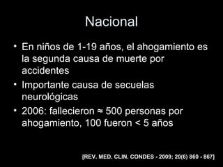 Nacional
• En niños de 1-19 años, el ahogamiento es
la segunda causa de muerte por
accidentes
• Importante causa de secuelas
neurológicas
• 2006: fallecieron ≈ 500 personas por
ahogamiento, 100 fueron < 5 años
[REV. MED. CLIN. CONDES - 2009; 20(6) 860 - 867]
 