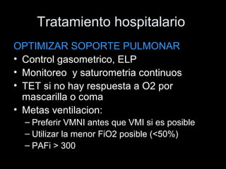 Tratamiento hospitalario
OPTIMIZAR SOPORTE PULMONAR
• Control gasometrico, ELP
• Monitoreo y saturometria continuos
• TET si no hay respuesta a O2 por
mascarilla o coma
• Metas ventilacion:
– Preferir VMNI antes que VMI si es posible
– Utilizar la menor FiO2 posible (<50%)
– PAFi > 300
 