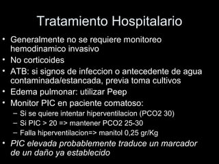 Tratamiento Hospitalario
• Generalmente no se requiere monitoreo
hemodinamico invasivo
• No corticoides
• ATB: si signos de infeccion o antecedente de agua
contaminada/estancada, previa toma cultivos
• Edema pulmonar: utilizar Peep
• Monitor PIC en paciente comatoso:
– Si se quiere intentar hiperventilacion (PCO2 30)
– Si PIC > 20 => mantener PCO2 25-30
– Falla hiperventilacion=> manitol 0,25 gr/Kg
• PIC elevada probablemente traduce un marcador
de un daño ya establecido
 