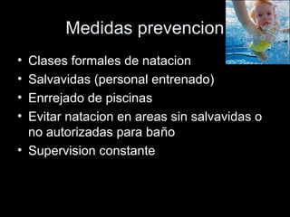 Medidas prevencion
• Clases formales de natacion
• Salvavidas (personal entrenado)
• Enrrejado de piscinas
• Evitar natacion en areas sin salvavidas o
no autorizadas para baño
• Supervision constante
 