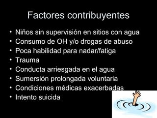 Factores contribuyentes
• Niños sin supervisión en sitios con agua
• Consumo de OH y/o drogas de abuso
• Poca habilidad para nadar/fatiga
• Trauma
• Conducta arriesgada en el agua
• Sumersión prolongada voluntaria
• Condiciones médicas exacerbadas
• Intento suicida
 