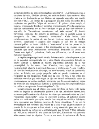 Revista Kairós. Estudios del Nuevo Mundo
18
asegura un ámbito de acción insospechado enorme" (51). La trama conocida y
cotidiana de casas, fábricas, oficinas, era antes un límite. Pero entonces "vino
el cine y con la dinamita de sus décimas de segundo hizo saltar ese mundo
carcelario" (52). Los límites de la percepción estallan. Entre los restos de la
explosión son posibles "viajes de aventuras". El primer plano amplía el
espacio, el retardador lentifica y modifica el movimiento. Pero la ampliación,
cuestión fundamental, no es sólo clarificar lo que ya hay sino motivar la
aparición de "formaciones estructurales del todo nuevas". El ámbito
perceptivo conciente del hombre es ampliado. Así, la cámara depara la
emergencia de "otro entramado inconciente". Cada hecho, cada
encadenamiento de partes de ese hecho, contiene riquezas de detalles,
escorzos, superficies y ángulos que escapan al ojo. Por la imagen
cinematográfica se hacen visibles o "concientes" todos los pasos en la
manipulación de una cuchara o los movimientos de las piernas en una
caminata que antes permanecían inconcientes. Benjamin así piensa un
"inconciente óptico" equivalente, desde sus diferencias, con el inconciente
pulsional freudiano.
La ampliación perceptiva del mundo físico natural o cultural que nos rodea
no es inquietud monopolizada por el cine. Desde otros caminos del arte, se
intuye también la pérdida en nuestra experiencia cotidiana de la rica
complejidad de las cosas. Lord Chandos, alter ego de Hugo von
Hofmannsthal, advierte la rareza de las cosas y confiesa que "...una regadera,
un rastrillo abandonado en el campo, un perro tumbado al sol, un cementerio
pobre, un lisiado, una granja pequeña, todo eso puede convertirse en el
recipiente de mi revelación. Cada uno de esos objetos, y los otros mil
similares sobre los que suele vagar un ojo con natural indiferencia, puede de
pronto adoptar para mí en cualquier momento, que de ningún modo soy capaz
de propiciar, una singularidad sublime y conmovedora; para expresarla todas
las palabras me aparecen demasiado pobres" (53).
Husserl pensaba que el objeto sólo sería percibido si fuera visto desde
todos los ángulos de observación posibles a la vez. Al mismo tiempo, sólo
vemos un perfil en desmedro de todos los otros, que son succionados así por el
"entramado inconciente". Desde la expresión plástica, el cubismo intentó
paliar esta deficiencia perceptiva con la descomposición analítica del objeto
para representar sus distintos escorzos de forma simultánea. A su vez, la
preocupación por recuperar una visión de la cosa y sus diversos matices es
propio de la percepción poética desde la muy conocida, pero no por ello
agotada, noción de ostranenie o extrañamiento que formuló Viktor Sklovski,
en 1917, en su artículo "El arte como artificio" (54). En nuestra vida corriente
sólo reconocemos los objetos. Frente a una cosa, le aplicamos, de forma
 
