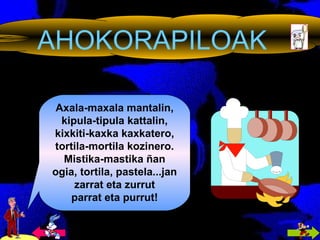 AHOKORAPILOAK Axala-maxala mantalin, kipula-tipula kattalin, kixkiti-kaxka kaxkatero, tortila-mortila kozinero. Mistika-mastika ñan ogia, tortila, pastela...jan zarrat eta zurrut parrat eta purrut! 