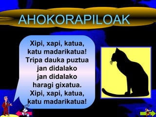 AHOKORAPILOAK Xipi, xapi, katua, katu madarikatua! Tripa dauka puztua jan didalako jan didalako haragi gixatua. Xipi, xapi, katua, katu madarikatua! 