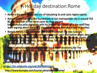 A Holiday destination:Rome
• Rome is the most important city of Italy,being its and Lazio region capital.
• Rome’s ancient history:The foundations of this metropolitan city is around 753
BC;the tradition of the name came by their ancient
king,Romulus,who,alongside with his brother was raised by a she-wolf.They
were arguing about building a city and therefore Romulus killed his brother.
• Rome’s history:For a period of 244 years the Italian city was ruled by
monarchical system initially with sovereigns of Latin and Sabine origin, later by
Etruscan kings. The tradition handed down seven kings: Romulus, Numa
Pompilius, Tullus Hostilius, Ancus Marcius, Tarquinius Priscus, Servius Tullius
and Tarquinius Superbus.
• Rome’s atractions:The Capital of Italy has a lot of atractions,like The
Colosseum,St.Peter’s Basilica,Pantheon,Trevi Fountain,Piazza Navona and Castel
Sant’Angelo.
Bilbliography:
https://en.wikipedia.org/wiki/Rome#History
http://www.touropia.com/tourist-attractions-in-rome/
 
