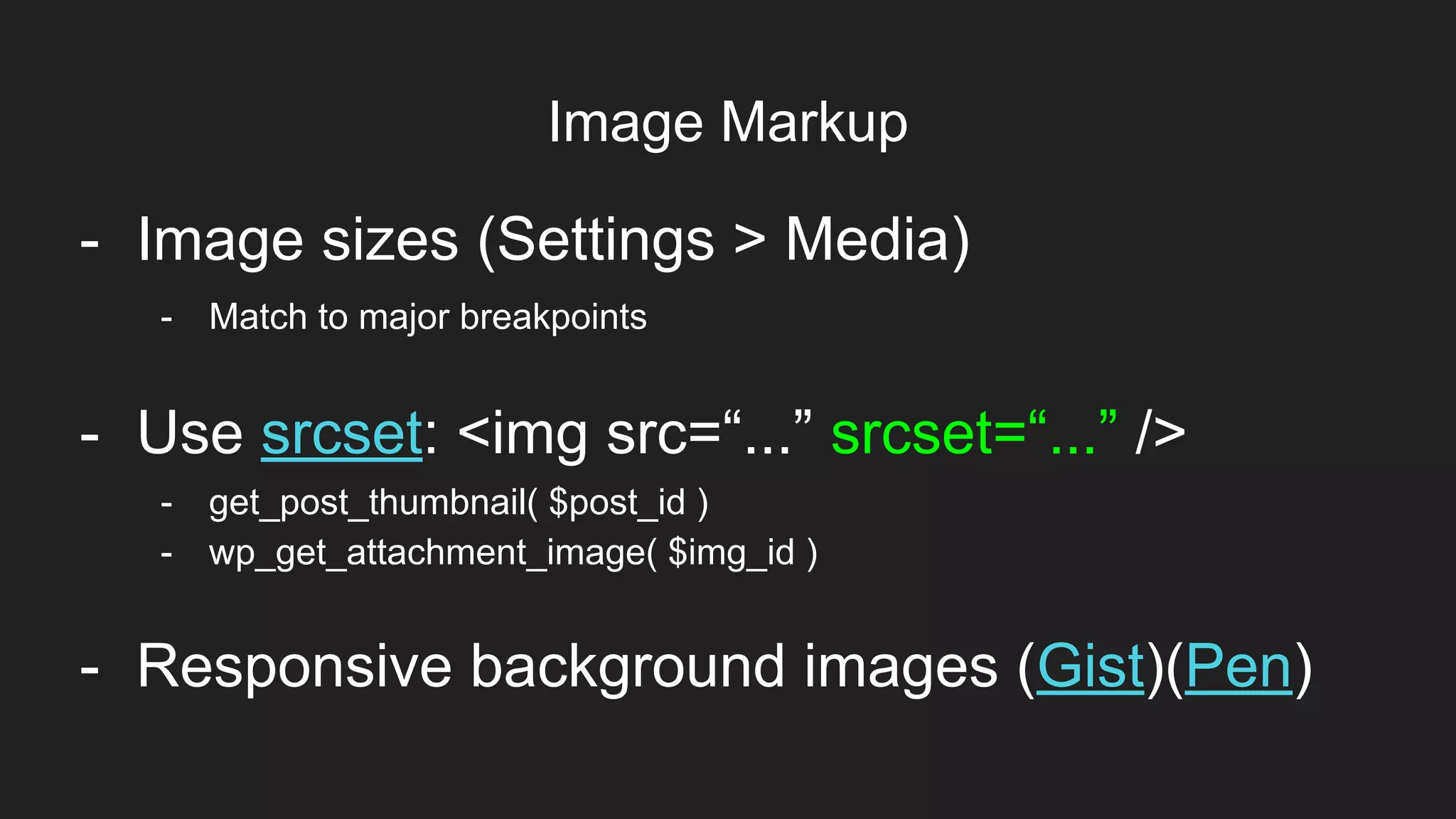 Image Markup
Item 2Designers
- Image sizes (Settings > Media)
- Use srcset: <img src=“...” srcset=“...” />
- get_post_thumbnail( $post_id )
- wp_get_attachment_image( $img_id )
- Match to major breakpoints
- Responsive background images (Gist)(Pen)
 