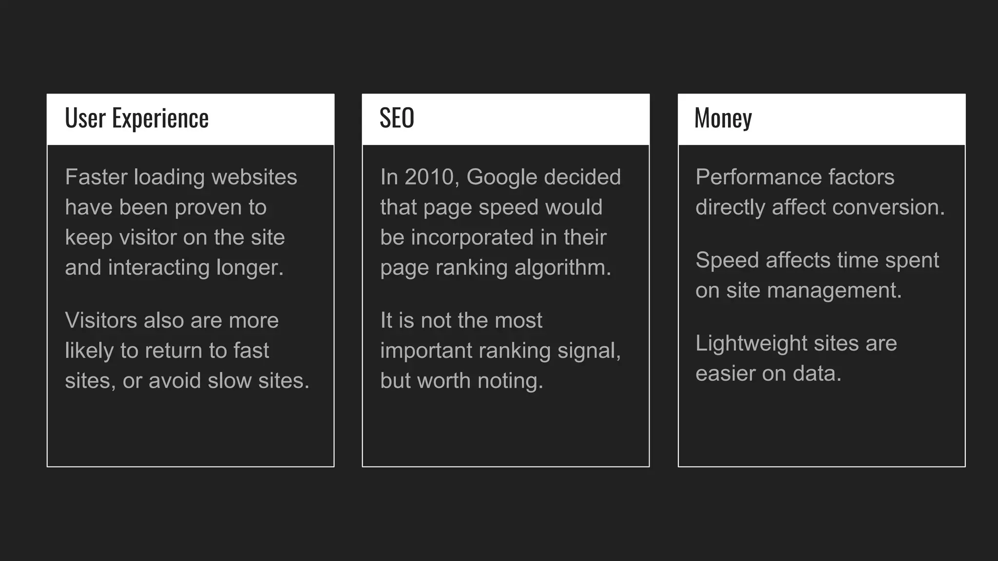 User Experience
Faster loading websites
have been proven to
keep visitor on the site
and interacting longer.
Visitors also are more
likely to return to fast
sites, or avoid slow sites.
SEO
In 2010, Google decided
that page speed would
be incorporated in their
page ranking algorithm.
It is not the most
important ranking signal,
but worth noting.
Money
Performance factors
directly affect conversion.
Speed affects time spent
on site management.
Lightweight sites are
easier on data.
 