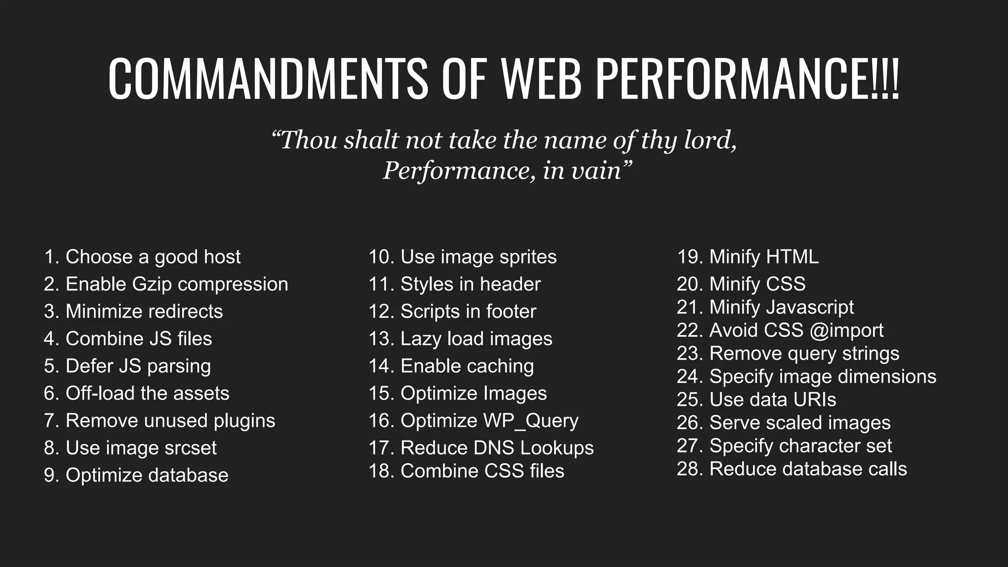 1. Choose a good host
2. Enable Gzip compression
3. Minimize redirects
4. Combine JS files
5. Defer JS parsing
6. Off-load the assets
7. Remove unused plugins
8. Use image srcset
9. Optimize database
19. Minify HTML
20. Minify CSS
21. Minify Javascript
22. Avoid CSS @import
23. Remove query strings
24. Specify image dimensions
25. Use data URIs
26. Serve scaled images
27. Specify character set
28. Reduce database calls
10. Use image sprites
11. Styles in header
12. Scripts in footer
13. Lazy load images
14. Enable caching
15. Optimize Images
16. Optimize WP_Query
17. Reduce DNS Lookups
18. Combine CSS files
COMMANDMENTS OF WEB
PERFORMANCE!!!“Thou shalt not take the name of thy lord,
Performance, in vain”
 