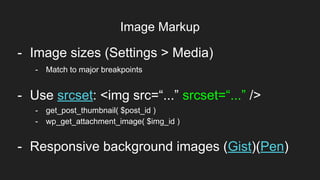 Image Markup
Item 2Designers
- Image sizes (Settings > Media)
- Use srcset: <img src=“...” srcset=“...” />
- get_post_thumbnail( $post_id )
- wp_get_attachment_image( $img_id )
- Match to major breakpoints
- Responsive background images (Gist)(Pen)
 