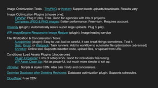 Designers
Image Optimization Tools - TinyPNG or Kraken: Support batch uploads/downloads. Results vary.
Image Optimization Plugins (choose one):
EWWW: Plug n’ play. Free. Good for agencies with lots of projects.
Compress JPEG & PNG images: Better performance. Freemium. Requires account.
Imsanity (plugin): Automatically resize super large uploads. Plug n’ play.
WP ImageEngine Responsive Image Resizer (plugin): Image hosting service
File Minification & Concatenation Tools:
Autoptimize (plugin): Easy to use, but be careful, it can break things sometimes. Test it.
Gulp, Grunt, or Webpack: Task runners. Add to workflow to automate file optimization (advanced)
Shrinker: Online tool. Supports inserted code, upload files, or upload from URL
Conditional Load Assets Plugins (choose one):
Plugin Organizer: Lot’s of setup work. Good for individuals fine tuning.
WP Asset Clean Up: Not as powerful, but much more simple to set up.
JSDelivr: Scripts & styles CDN. Also can minify and concatenate.
Optimize Database after Deleting Revisions: Database optimization plugin. Supports schedules.
Cloudflare: Free CDN
 