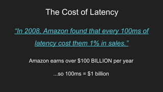 The Cost of Latency
“In 2008, Amazon found that every 100ms of
latency cost them 1% in sales.”
Amazon earns over $100 BILLION per year
...so 100ms = $1 billion
 