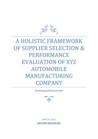 A HOLISTIC FRAMEWORK
OF SUPPLIER SELECTION &
PERFORMANCE
EVALUATION OF XYZ
AUTOMOBILE
MANUFACTURING
COMPANY
Purchasing and Procurement
MAY 24, 2015
SACHIN MATHEWS
 