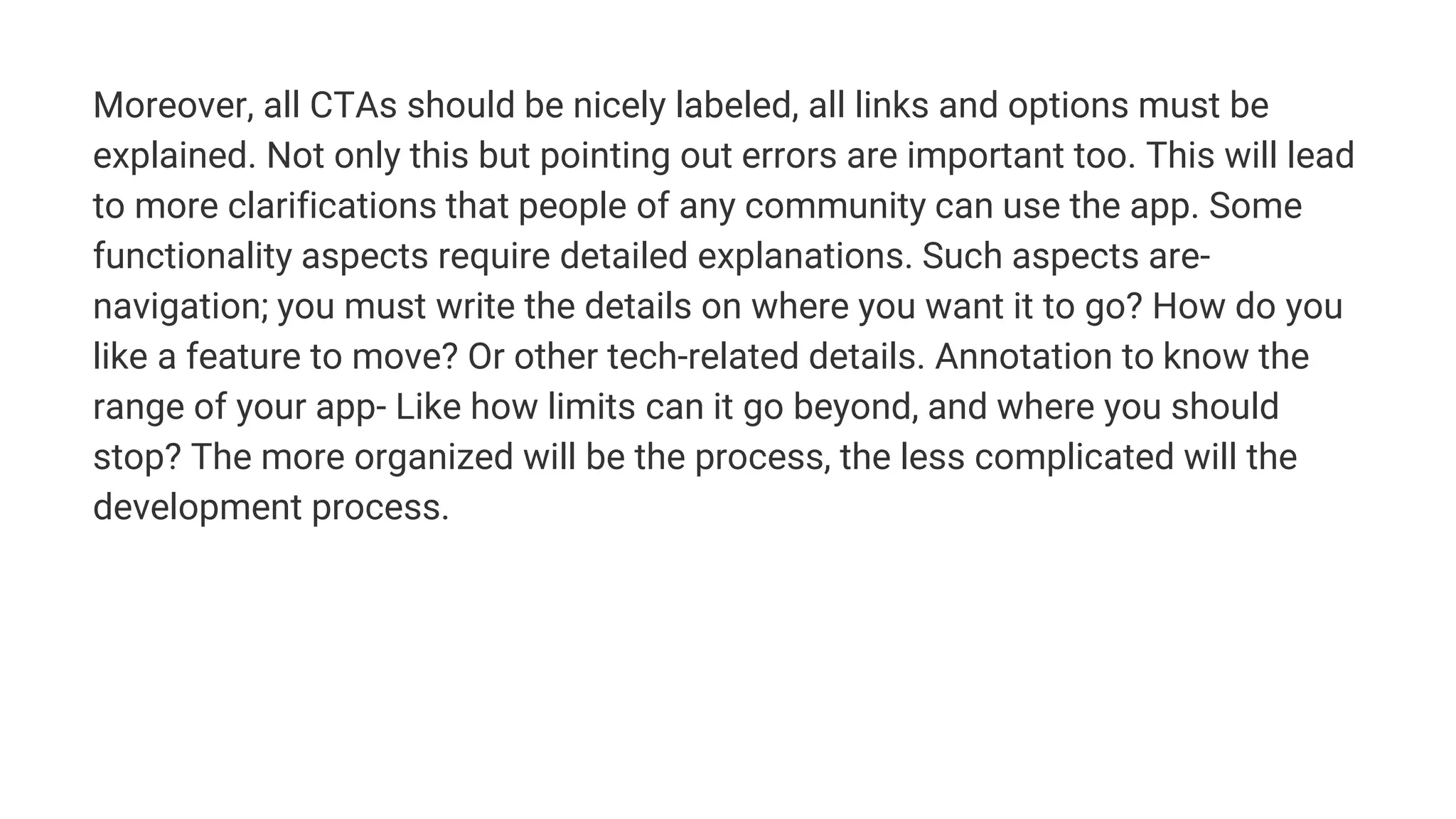 Moreover, all CTAs should be nicely labeled, all links and options must be
explained. Not only this but pointing out errors are important too. This will lead
to more clarifications that people of any community can use the app. Some
functionality aspects require detailed explanations. Such aspects are-
navigation; you must write the details on where you want it to go? How do you
like a feature to move? Or other tech-related details. Annotation to know the
range of your app- Like how limits can it go beyond, and where you should
stop? The more organized will be the process, the less complicated will the
development process.
 