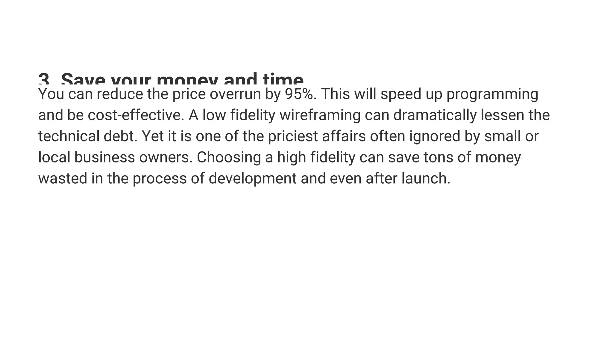 3. Save your money and time
You can reduce the price overrun by 95%. This will speed up programming
and be cost-effective. A low fidelity wireframing can dramatically lessen the
technical debt. Yet it is one of the priciest affairs often ignored by small or
local business owners. Choosing a high fidelity can save tons of money
wasted in the process of development and even after launch.
 