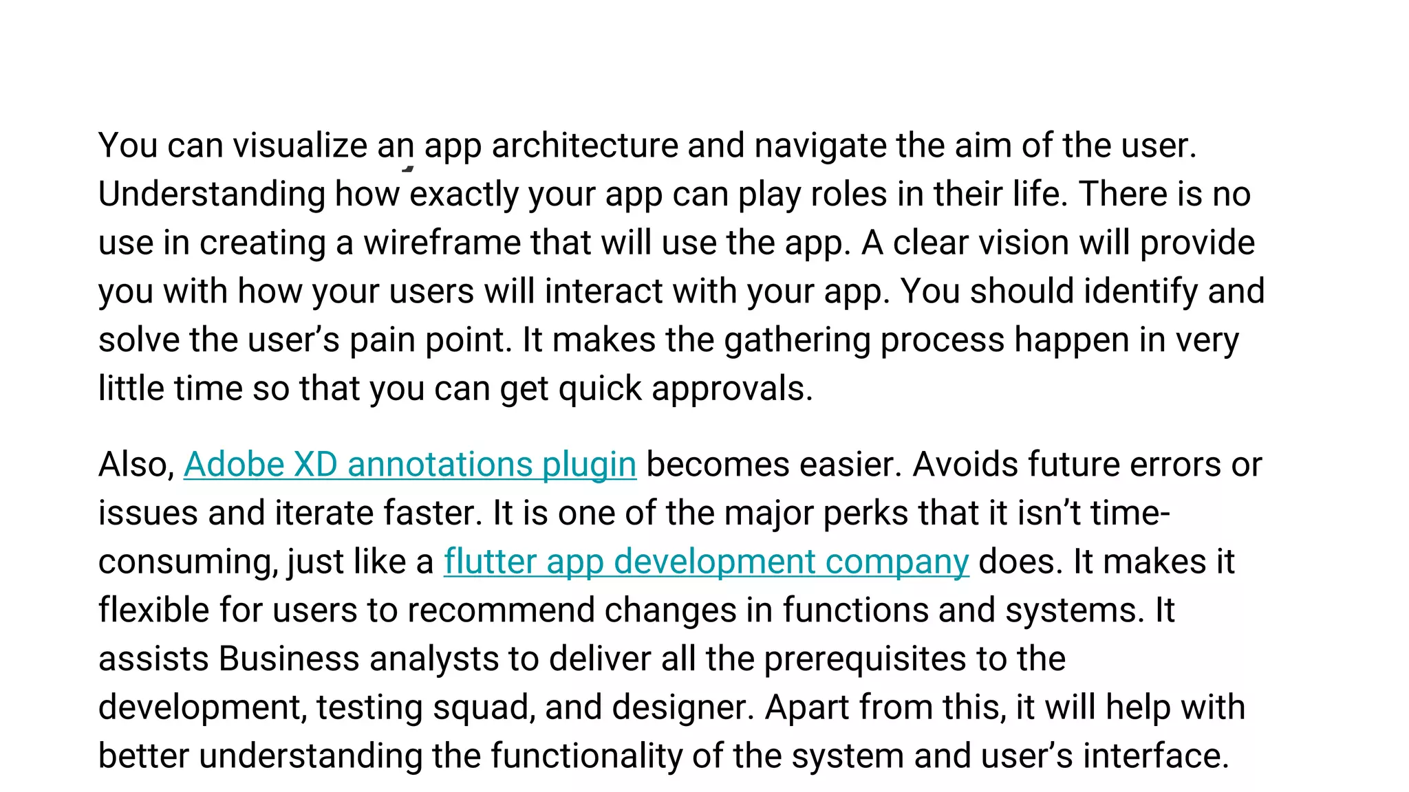 4. Better clarity
You can visualize an app architecture and navigate the aim of the user.
Understanding how exactly your app can play roles in their life. There is no
use in creating a wireframe that will use the app. A clear vision will provide
you with how your users will interact with your app. You should identify and
solve the user’s pain point. It makes the gathering process happen in very
little time so that you can get quick approvals.
Also, Adobe XD annotations plugin becomes easier. Avoids future errors or
issues and iterate faster. It is one of the major perks that it isn’t time-
consuming, just like a flutter app development company does. It makes it
flexible for users to recommend changes in functions and systems. It
assists Business analysts to deliver all the prerequisites to the
development, testing squad, and designer. Apart from this, it will help with
better understanding the functionality of the system and user’s interface.
 