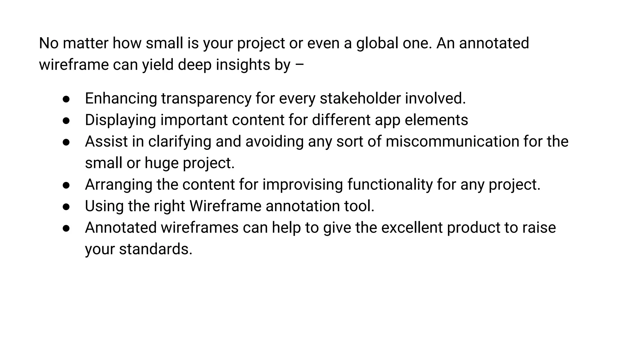 No matter how small is your project or even a global one. An annotated
wireframe can yield deep insights by –
● Enhancing transparency for every stakeholder involved.
● Displaying important content for different app elements
● Assist in clarifying and avoiding any sort of miscommunication for the
small or huge project.
● Arranging the content for improvising functionality for any project.
● Using the right Wireframe annotation tool.
● Annotated wireframes can help to give the excellent product to raise
your standards.
 