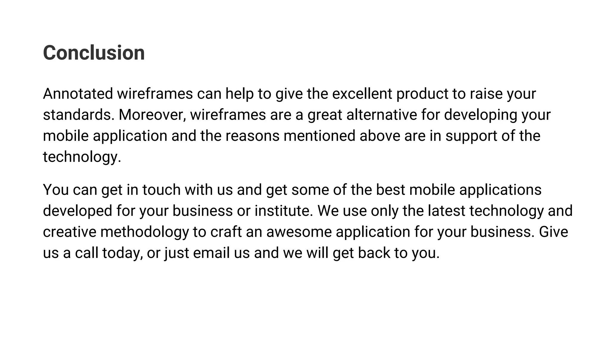 Conclusion
Annotated wireframes can help to give the excellent product to raise your
standards. Moreover, wireframes are a great alternative for developing your
mobile application and the reasons mentioned above are in support of the
technology.
You can get in touch with us and get some of the best mobile applications
developed for your business or institute. We use only the latest technology and
creative methodology to craft an awesome application for your business. Give
us a call today, or just email us and we will get back to you.
 