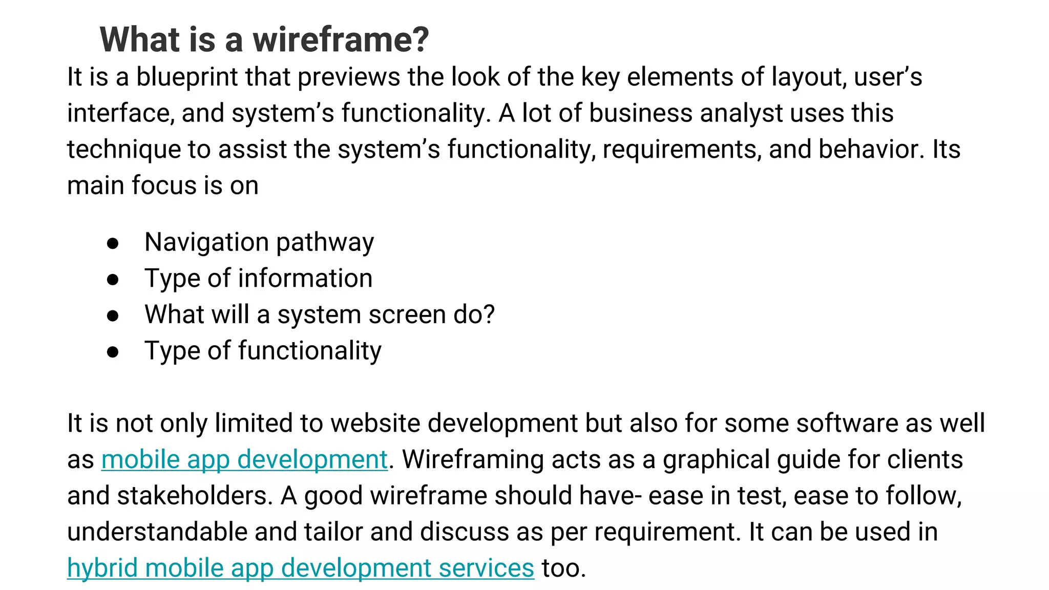 What is a wireframe?
It is a blueprint that previews the look of the key elements of layout, user’s
interface, and system’s functionality. A lot of business analyst uses this
technique to assist the system’s functionality, requirements, and behavior. Its
main focus is on
● Navigation pathway
● Type of information
● What will a system screen do?
● Type of functionality
It is not only limited to website development but also for some software as well
as mobile app development. Wireframing acts as a graphical guide for clients
and stakeholders. A good wireframe should have- ease in test, ease to follow,
understandable and tailor and discuss as per requirement. It can be used in
hybrid mobile app development services too.
 