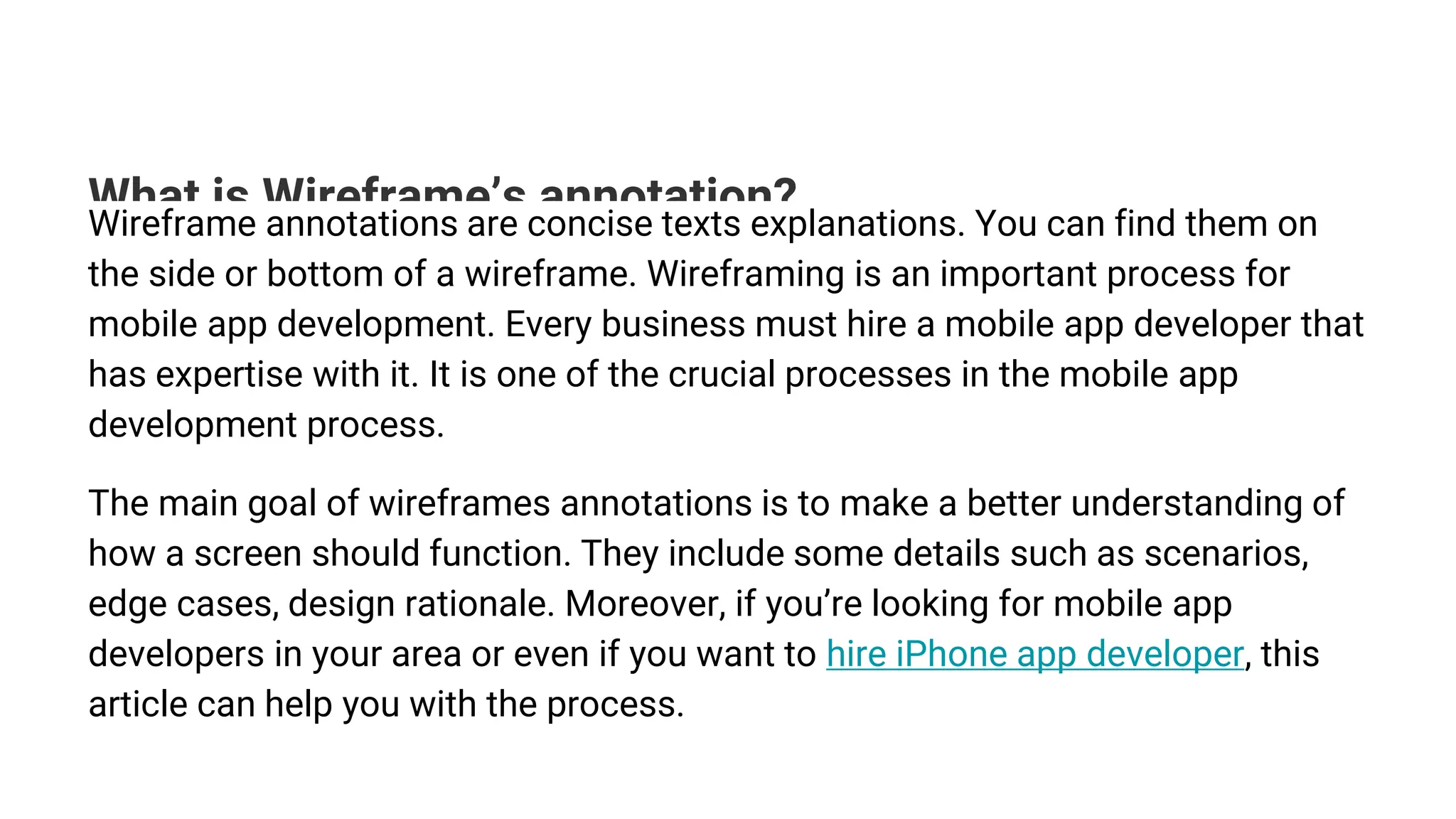 What is Wireframe’s annotation?
Wireframe annotations are concise texts explanations. You can find them on
the side or bottom of a wireframe. Wireframing is an important process for
mobile app development. Every business must hire a mobile app developer that
has expertise with it. It is one of the crucial processes in the mobile app
development process.
The main goal of wireframes annotations is to make a better understanding of
how a screen should function. They include some details such as scenarios,
edge cases, design rationale. Moreover, if you’re looking for mobile app
developers in your area or even if you want to hire iPhone app developer, this
article can help you with the process.
 