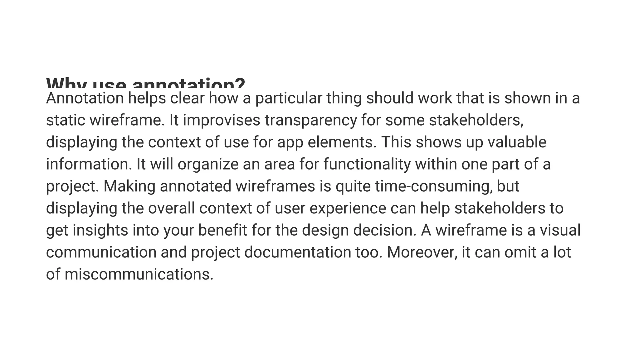 Why use annotation?
Annotation helps clear how a particular thing should work that is shown in a
static wireframe. It improvises transparency for some stakeholders,
displaying the context of use for app elements. This shows up valuable
information. It will organize an area for functionality within one part of a
project. Making annotated wireframes is quite time-consuming, but
displaying the overall context of user experience can help stakeholders to
get insights into your benefit for the design decision. A wireframe is a visual
communication and project documentation too. Moreover, it can omit a lot
of miscommunications.
 