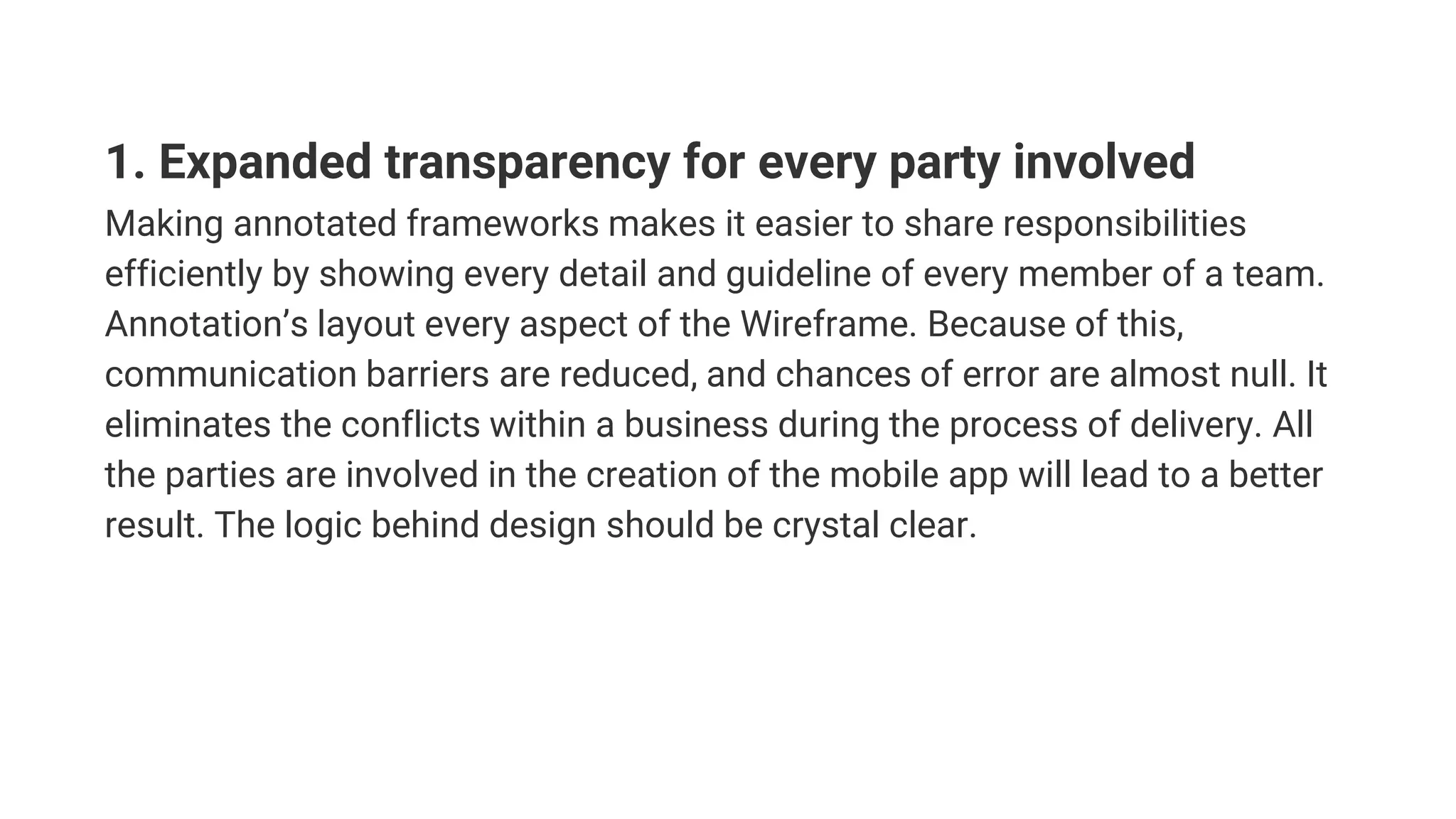 1. Expanded transparency for every party involved
Making annotated frameworks makes it easier to share responsibilities
efficiently by showing every detail and guideline of every member of a team.
Annotation’s layout every aspect of the Wireframe. Because of this,
communication barriers are reduced, and chances of error are almost null. It
eliminates the conflicts within a business during the process of delivery. All
the parties are involved in the creation of the mobile app will lead to a better
result. The logic behind design should be crystal clear.
 
