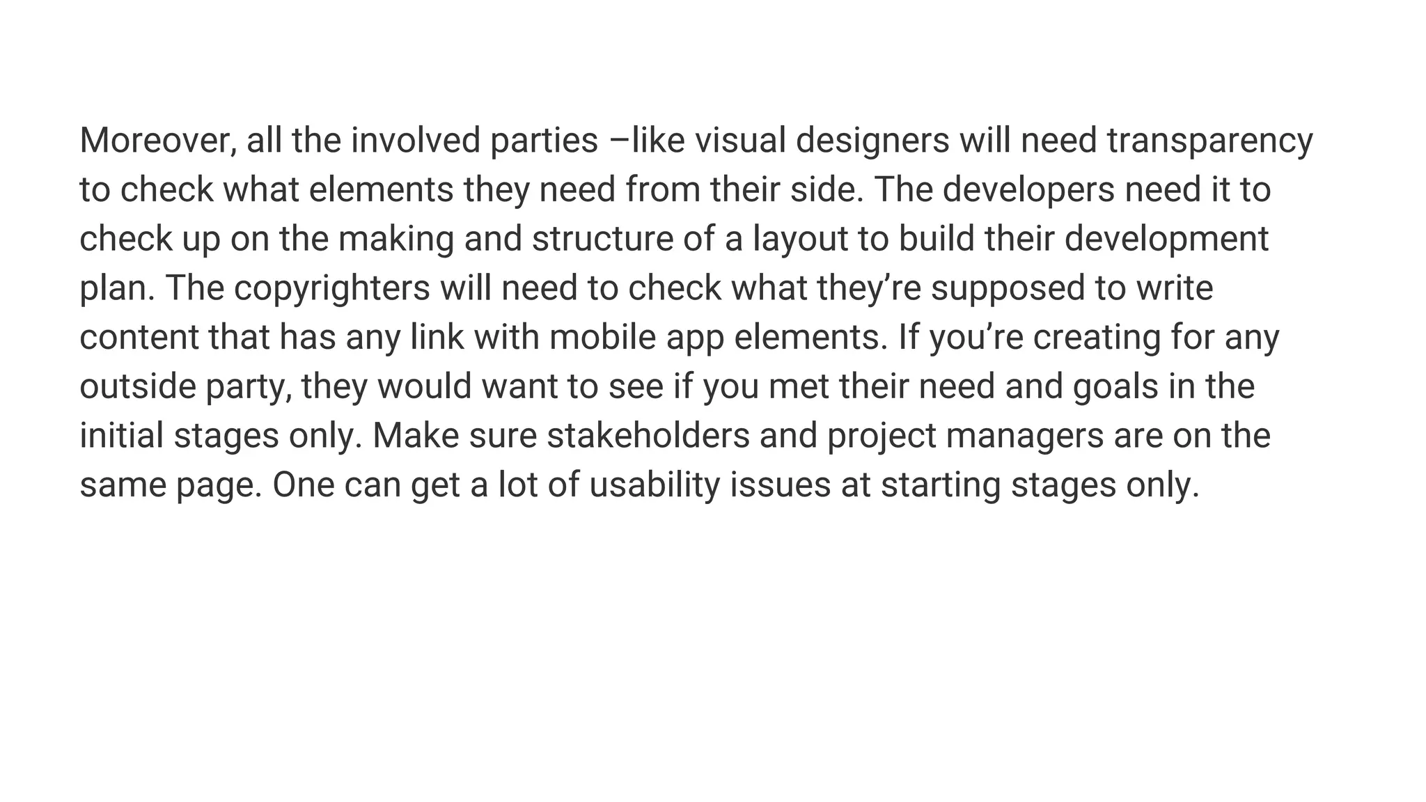 Moreover, all the involved parties –like visual designers will need transparency
to check what elements they need from their side. The developers need it to
check up on the making and structure of a layout to build their development
plan. The copyrighters will need to check what they’re supposed to write
content that has any link with mobile app elements. If you’re creating for any
outside party, they would want to see if you met their need and goals in the
initial stages only. Make sure stakeholders and project managers are on the
same page. One can get a lot of usability issues at starting stages only.
 