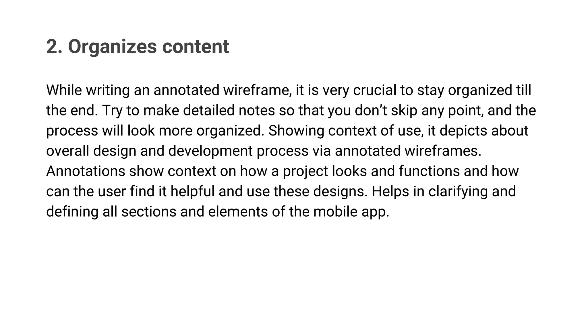 2. Organizes content
While writing an annotated wireframe, it is very crucial to stay organized till
the end. Try to make detailed notes so that you don’t skip any point, and the
process will look more organized. Showing context of use, it depicts about
overall design and development process via annotated wireframes.
Annotations show context on how a project looks and functions and how
can the user find it helpful and use these designs. Helps in clarifying and
defining all sections and elements of the mobile app.
 